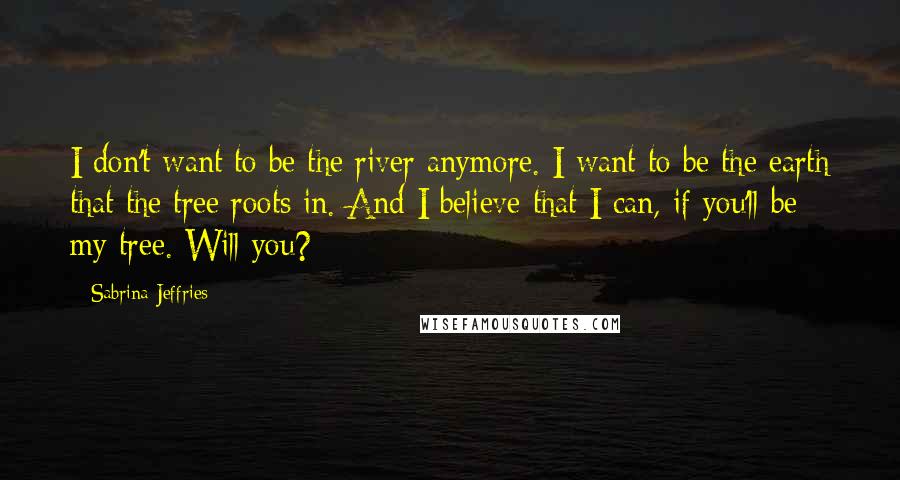 Sabrina Jeffries Quotes: I don't want to be the river anymore. I want to be the earth that the tree roots in. And I believe that I can, if you'll be my tree. Will you?