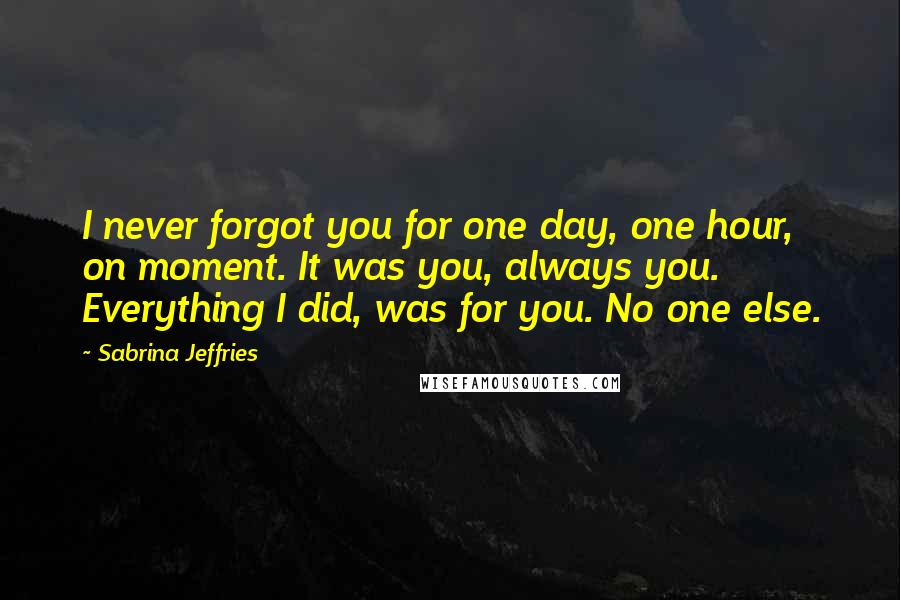 Sabrina Jeffries Quotes: I never forgot you for one day, one hour, on moment. It was you, always you. Everything I did, was for you. No one else.