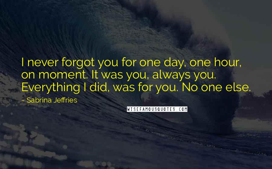 Sabrina Jeffries Quotes: I never forgot you for one day, one hour, on moment. It was you, always you. Everything I did, was for you. No one else.