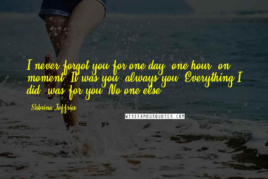 Sabrina Jeffries Quotes: I never forgot you for one day, one hour, on moment. It was you, always you. Everything I did, was for you. No one else.