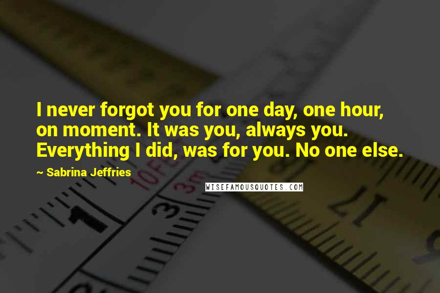 Sabrina Jeffries Quotes: I never forgot you for one day, one hour, on moment. It was you, always you. Everything I did, was for you. No one else.