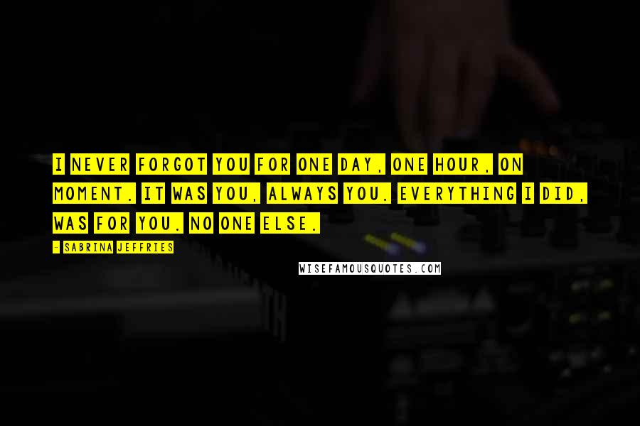 Sabrina Jeffries Quotes: I never forgot you for one day, one hour, on moment. It was you, always you. Everything I did, was for you. No one else.