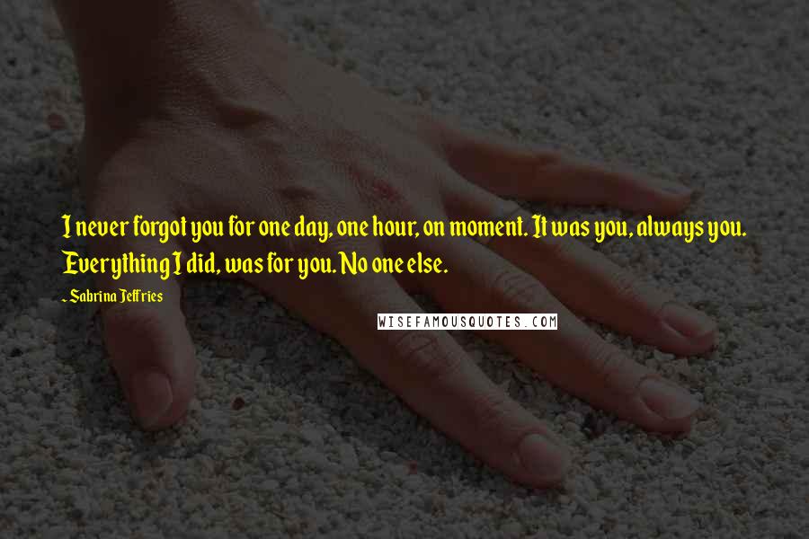 Sabrina Jeffries Quotes: I never forgot you for one day, one hour, on moment. It was you, always you. Everything I did, was for you. No one else.