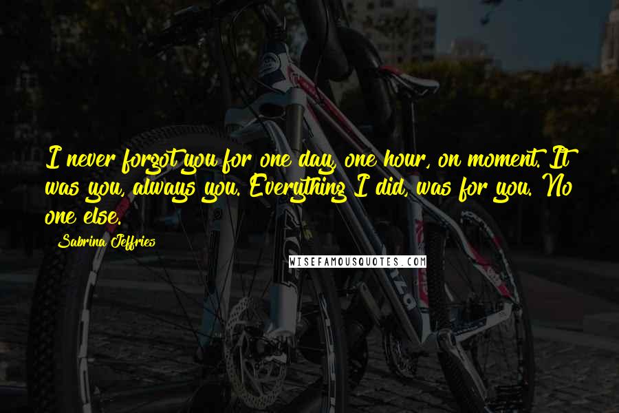 Sabrina Jeffries Quotes: I never forgot you for one day, one hour, on moment. It was you, always you. Everything I did, was for you. No one else.