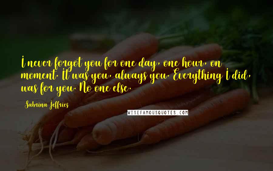 Sabrina Jeffries Quotes: I never forgot you for one day, one hour, on moment. It was you, always you. Everything I did, was for you. No one else.