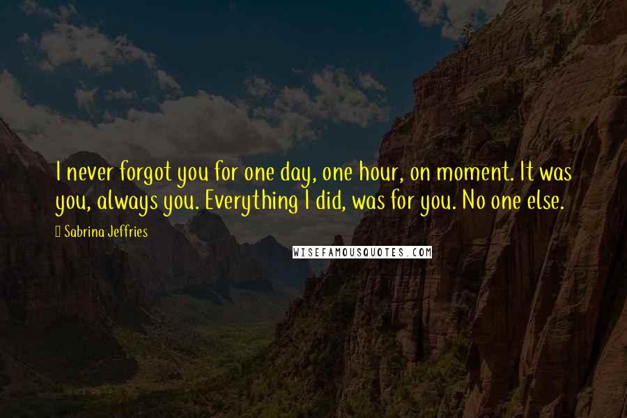 Sabrina Jeffries Quotes: I never forgot you for one day, one hour, on moment. It was you, always you. Everything I did, was for you. No one else.
