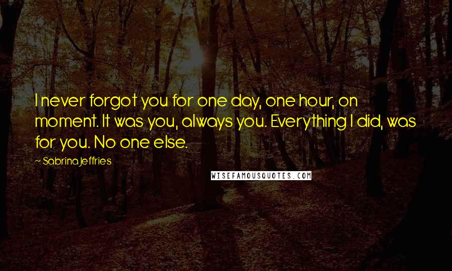 Sabrina Jeffries Quotes: I never forgot you for one day, one hour, on moment. It was you, always you. Everything I did, was for you. No one else.