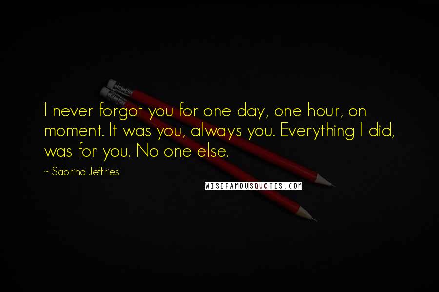 Sabrina Jeffries Quotes: I never forgot you for one day, one hour, on moment. It was you, always you. Everything I did, was for you. No one else.