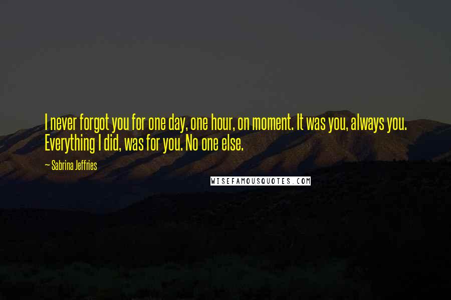 Sabrina Jeffries Quotes: I never forgot you for one day, one hour, on moment. It was you, always you. Everything I did, was for you. No one else.