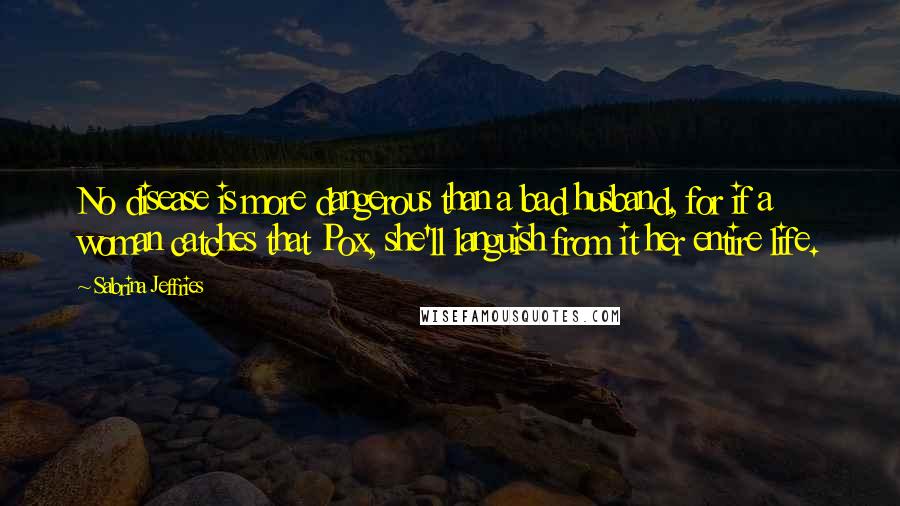 Sabrina Jeffries Quotes: No disease is more dangerous than a bad husband, for if a woman catches that Pox, she'll languish from it her entire life.