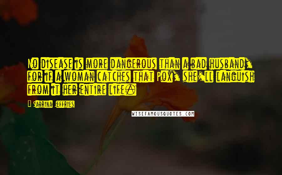 Sabrina Jeffries Quotes: No disease is more dangerous than a bad husband, for if a woman catches that Pox, she'll languish from it her entire life.