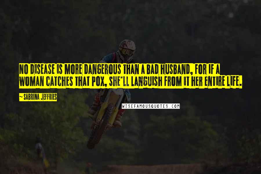 Sabrina Jeffries Quotes: No disease is more dangerous than a bad husband, for if a woman catches that Pox, she'll languish from it her entire life.