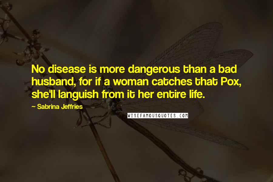 Sabrina Jeffries Quotes: No disease is more dangerous than a bad husband, for if a woman catches that Pox, she'll languish from it her entire life.