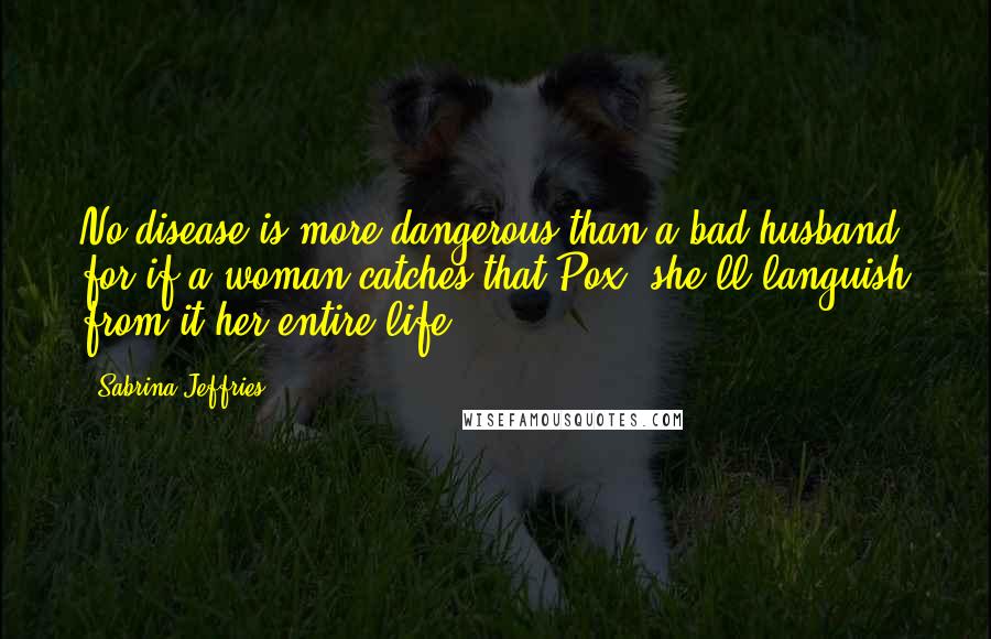 Sabrina Jeffries Quotes: No disease is more dangerous than a bad husband, for if a woman catches that Pox, she'll languish from it her entire life.