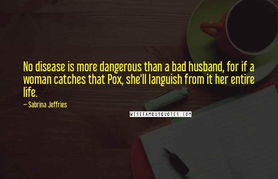 Sabrina Jeffries Quotes: No disease is more dangerous than a bad husband, for if a woman catches that Pox, she'll languish from it her entire life.