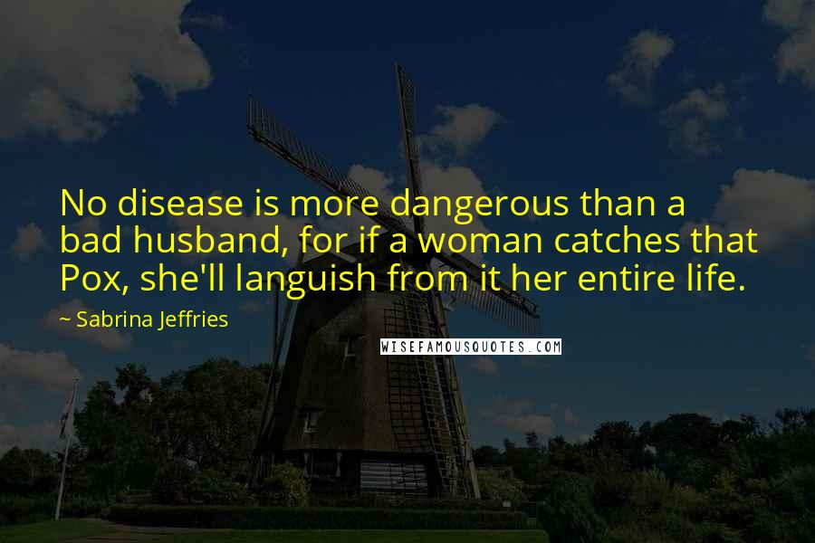 Sabrina Jeffries Quotes: No disease is more dangerous than a bad husband, for if a woman catches that Pox, she'll languish from it her entire life.