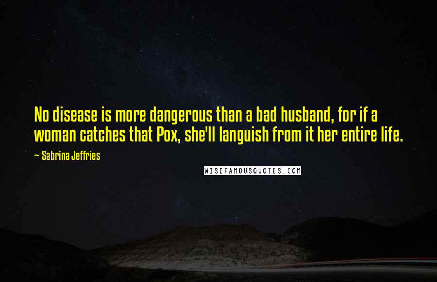 Sabrina Jeffries Quotes: No disease is more dangerous than a bad husband, for if a woman catches that Pox, she'll languish from it her entire life.