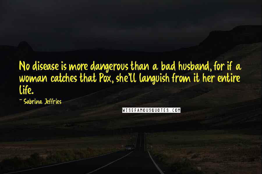 Sabrina Jeffries Quotes: No disease is more dangerous than a bad husband, for if a woman catches that Pox, she'll languish from it her entire life.