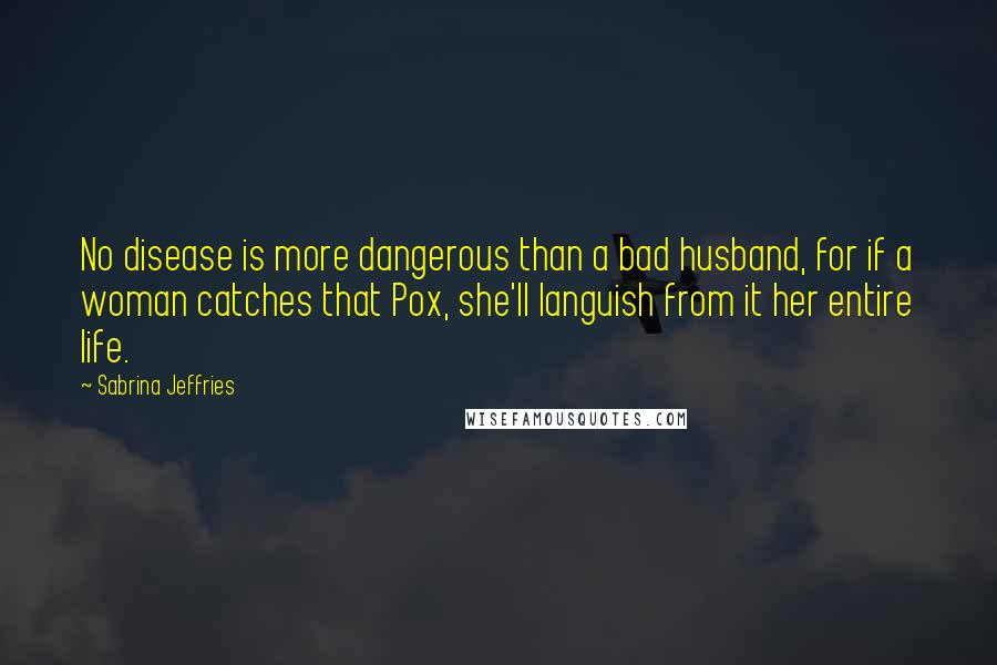 Sabrina Jeffries Quotes: No disease is more dangerous than a bad husband, for if a woman catches that Pox, she'll languish from it her entire life.