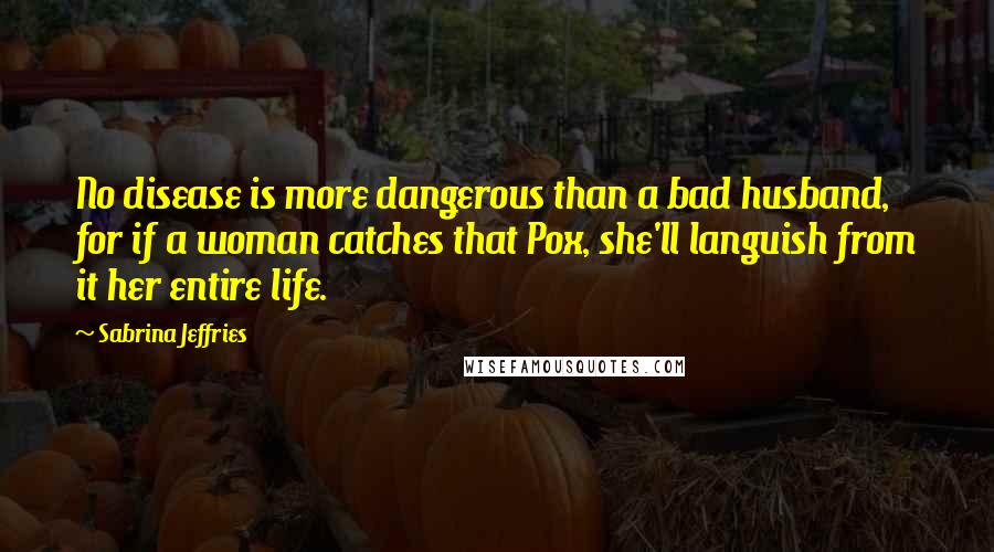 Sabrina Jeffries Quotes: No disease is more dangerous than a bad husband, for if a woman catches that Pox, she'll languish from it her entire life.