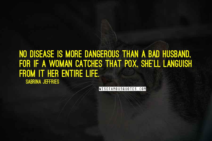 Sabrina Jeffries Quotes: No disease is more dangerous than a bad husband, for if a woman catches that Pox, she'll languish from it her entire life.