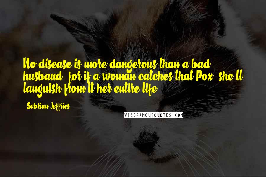 Sabrina Jeffries Quotes: No disease is more dangerous than a bad husband, for if a woman catches that Pox, she'll languish from it her entire life.