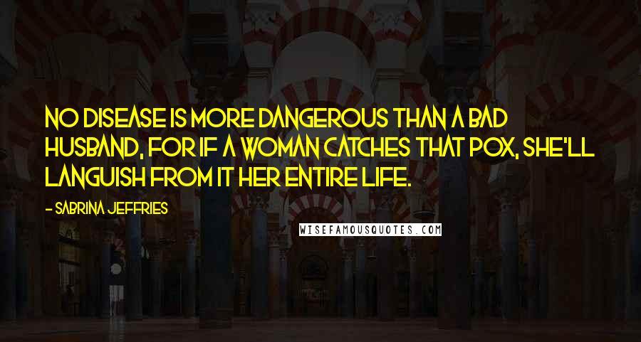 Sabrina Jeffries Quotes: No disease is more dangerous than a bad husband, for if a woman catches that Pox, she'll languish from it her entire life.