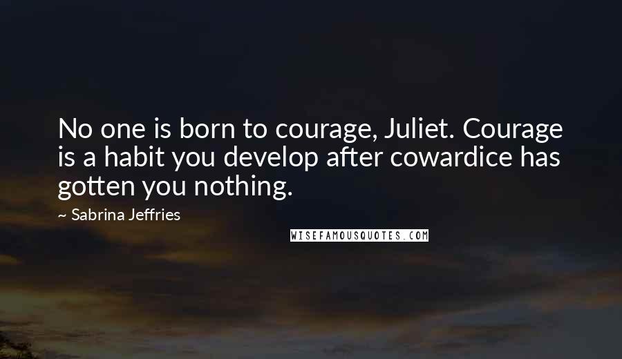 Sabrina Jeffries Quotes: No one is born to courage, Juliet. Courage is a habit you develop after cowardice has gotten you nothing.