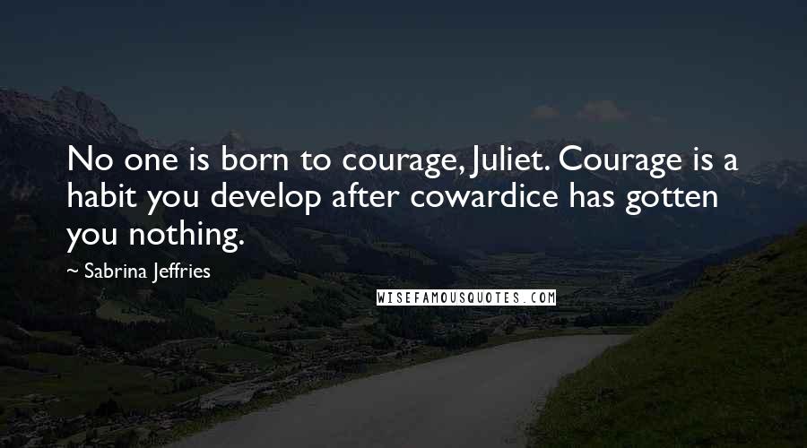 Sabrina Jeffries Quotes: No one is born to courage, Juliet. Courage is a habit you develop after cowardice has gotten you nothing.