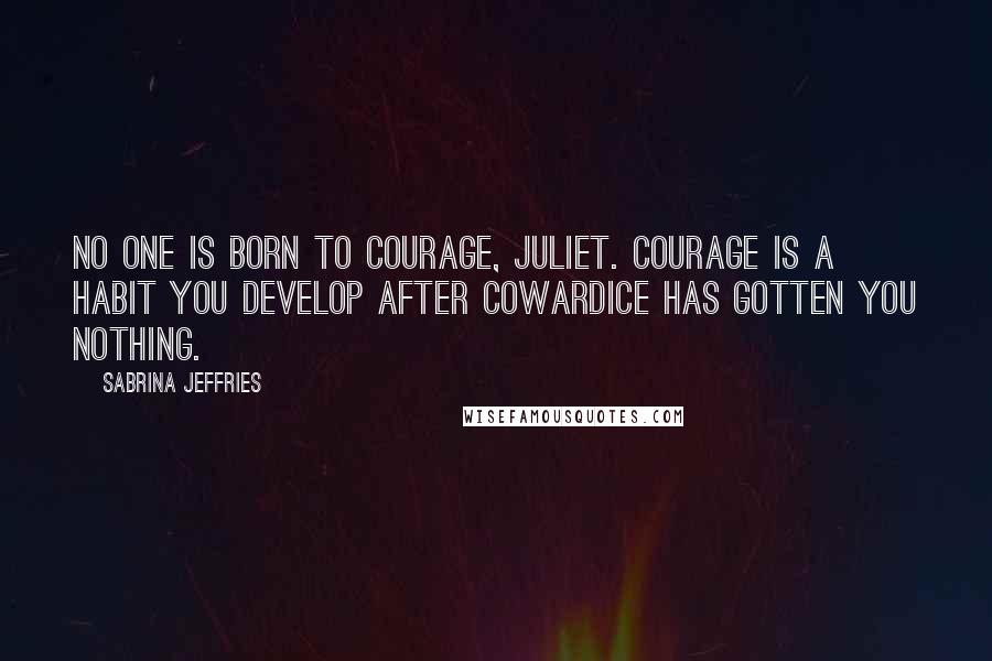 Sabrina Jeffries Quotes: No one is born to courage, Juliet. Courage is a habit you develop after cowardice has gotten you nothing.