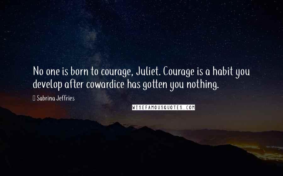 Sabrina Jeffries Quotes: No one is born to courage, Juliet. Courage is a habit you develop after cowardice has gotten you nothing.