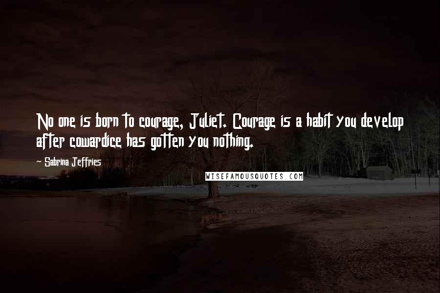Sabrina Jeffries Quotes: No one is born to courage, Juliet. Courage is a habit you develop after cowardice has gotten you nothing.