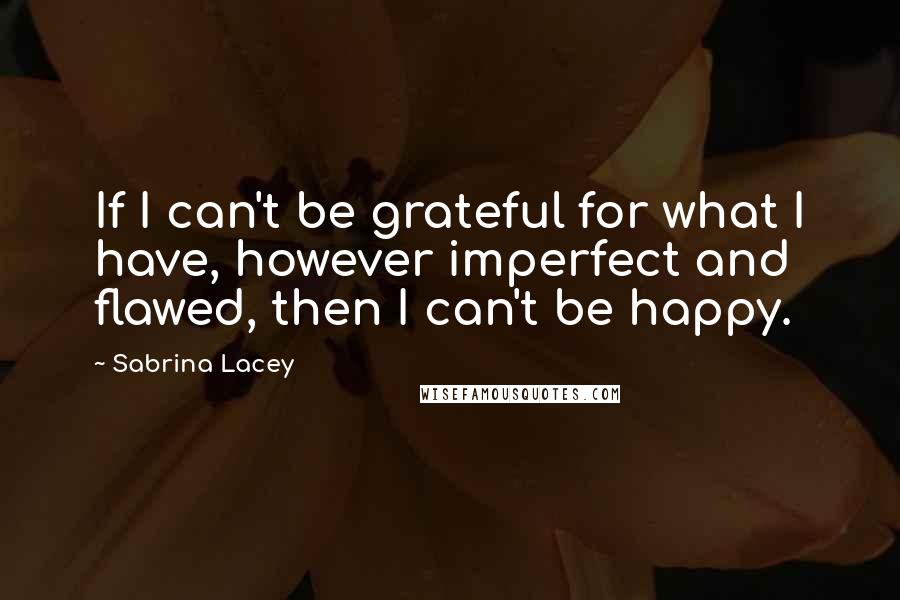 Sabrina Lacey Quotes: If I can't be grateful for what I have, however imperfect and flawed, then I can't be happy.