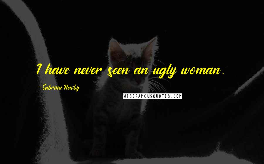 Sabrina Newby Quotes: I have never seen an ugly woman.