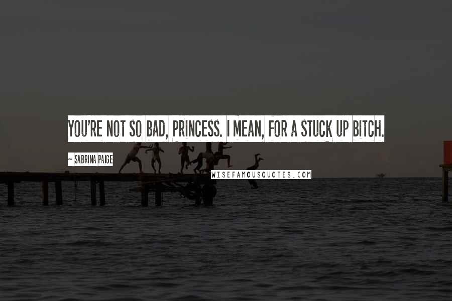Sabrina Paige Quotes: You're not so bad, Princess. I mean, for a stuck up bitch.
