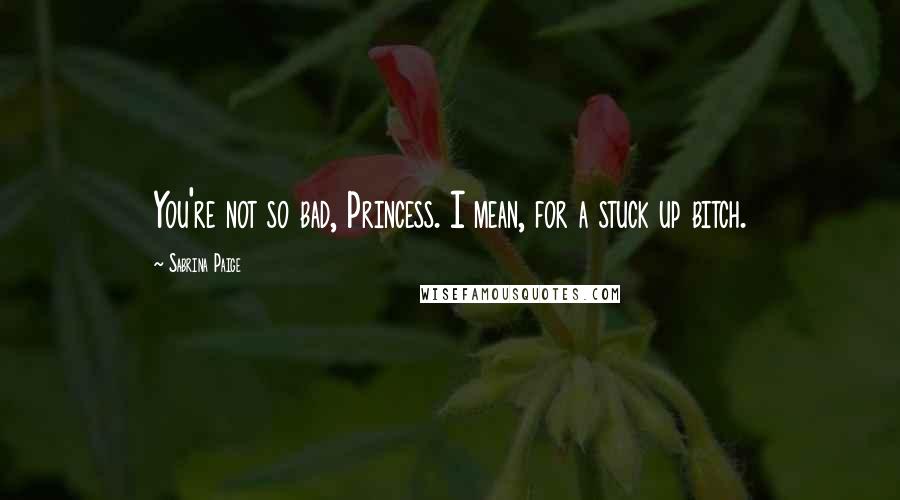 Sabrina Paige Quotes: You're not so bad, Princess. I mean, for a stuck up bitch.