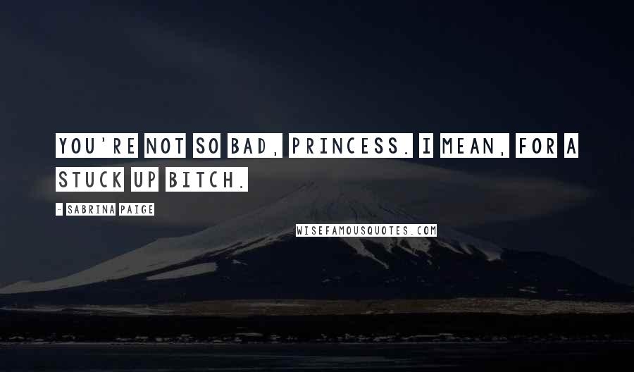 Sabrina Paige Quotes: You're not so bad, Princess. I mean, for a stuck up bitch.