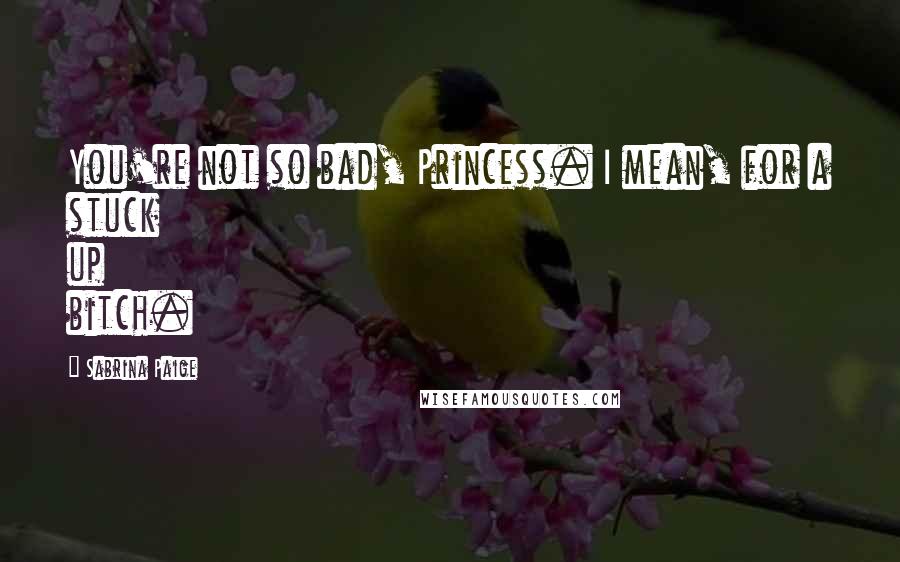 Sabrina Paige Quotes: You're not so bad, Princess. I mean, for a stuck up bitch.