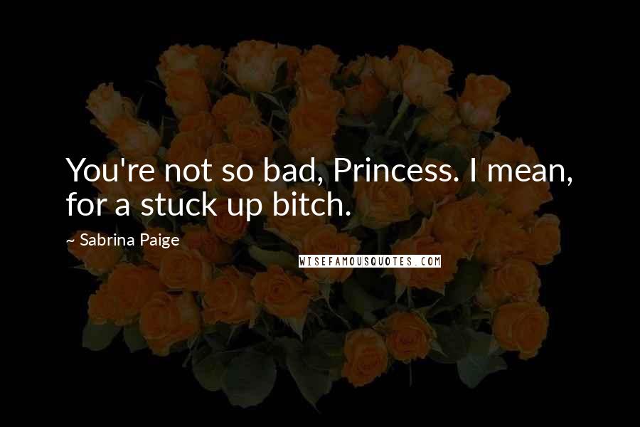 Sabrina Paige Quotes: You're not so bad, Princess. I mean, for a stuck up bitch.