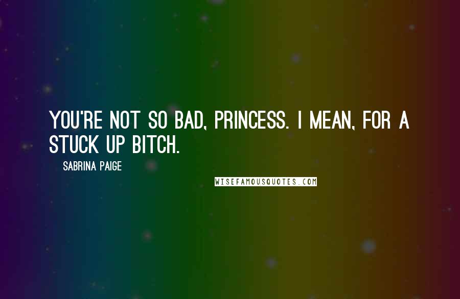 Sabrina Paige Quotes: You're not so bad, Princess. I mean, for a stuck up bitch.