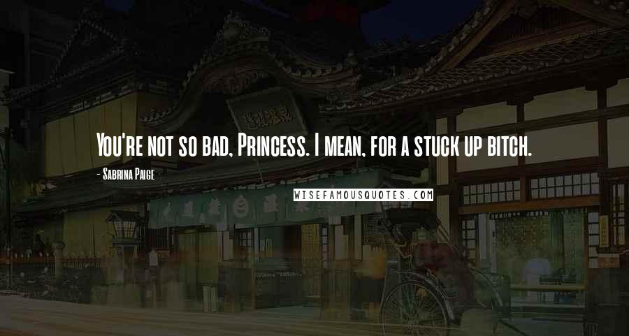 Sabrina Paige Quotes: You're not so bad, Princess. I mean, for a stuck up bitch.