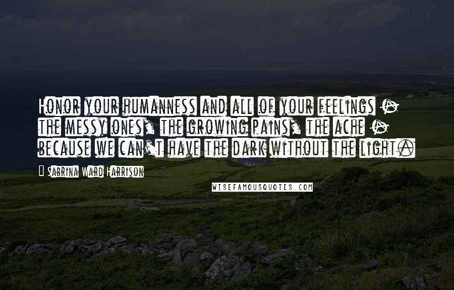 Sabrina Ward Harrison Quotes: Honor your humanness and all of your feelings - the messy ones, the growing pains, the ache - because we can't have the dark without the light.