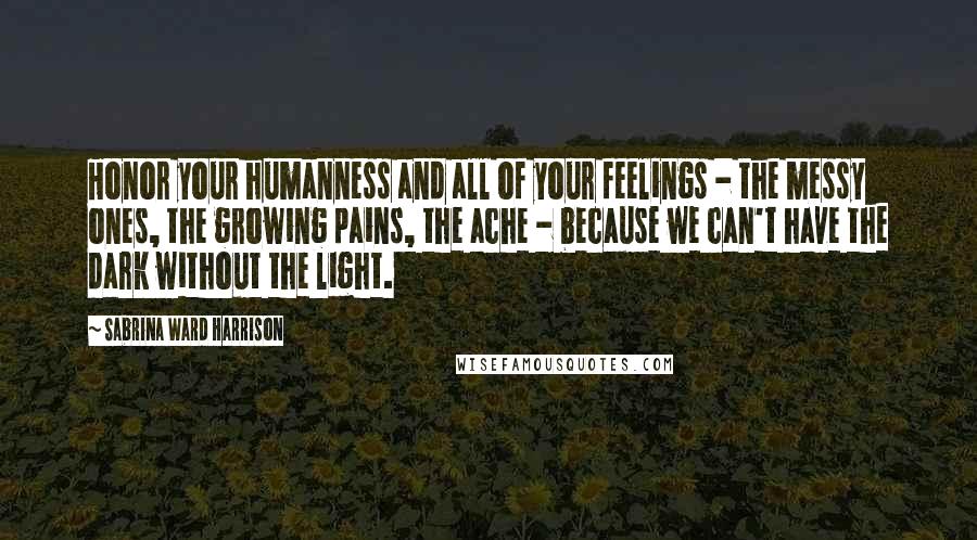 Sabrina Ward Harrison Quotes: Honor your humanness and all of your feelings - the messy ones, the growing pains, the ache - because we can't have the dark without the light.
