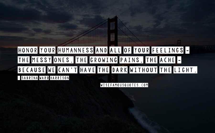 Sabrina Ward Harrison Quotes: Honor your humanness and all of your feelings - the messy ones, the growing pains, the ache - because we can't have the dark without the light.
