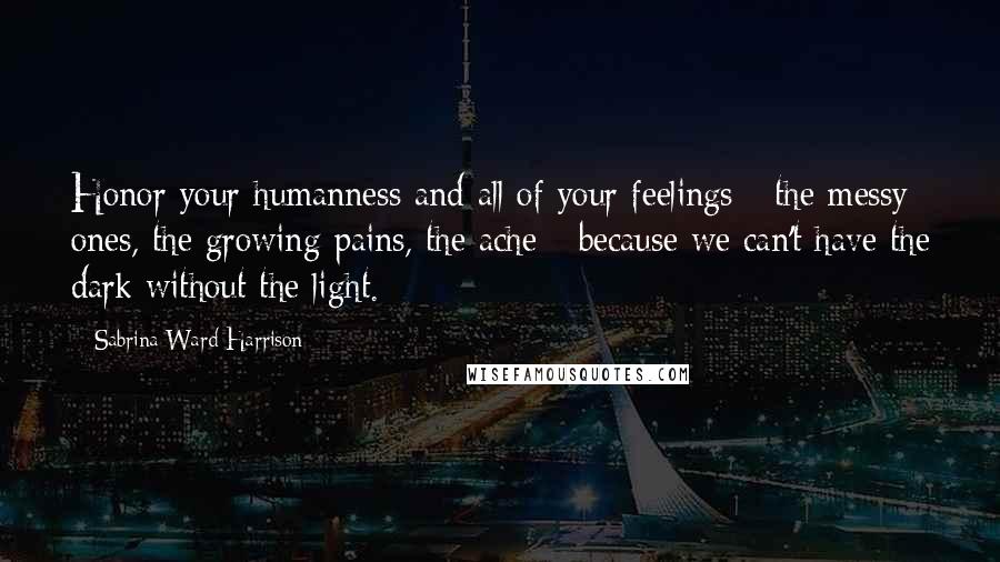 Sabrina Ward Harrison Quotes: Honor your humanness and all of your feelings - the messy ones, the growing pains, the ache - because we can't have the dark without the light.