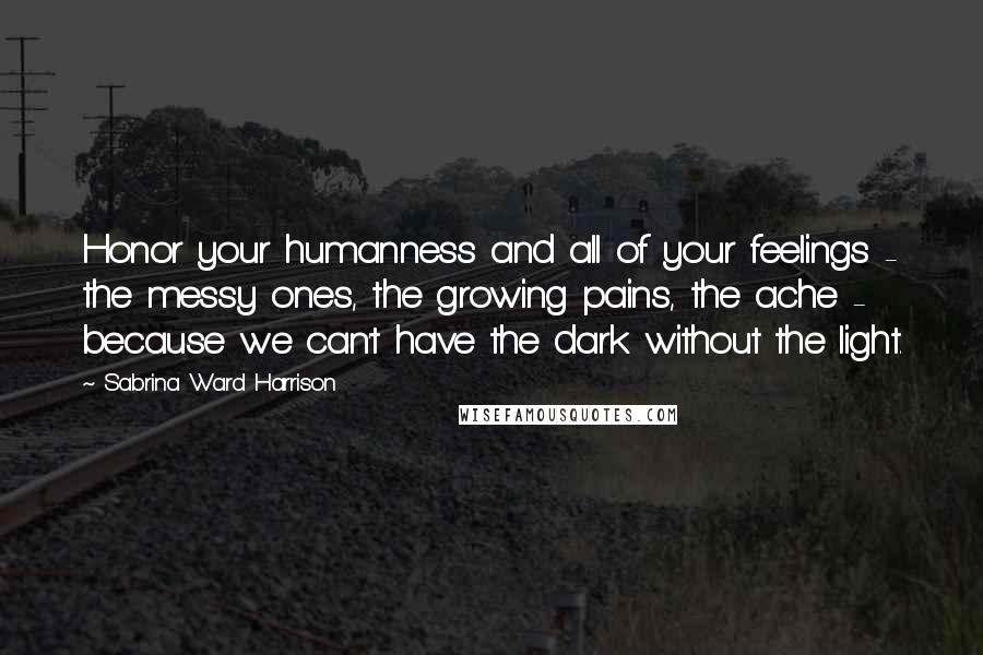 Sabrina Ward Harrison Quotes: Honor your humanness and all of your feelings - the messy ones, the growing pains, the ache - because we can't have the dark without the light.