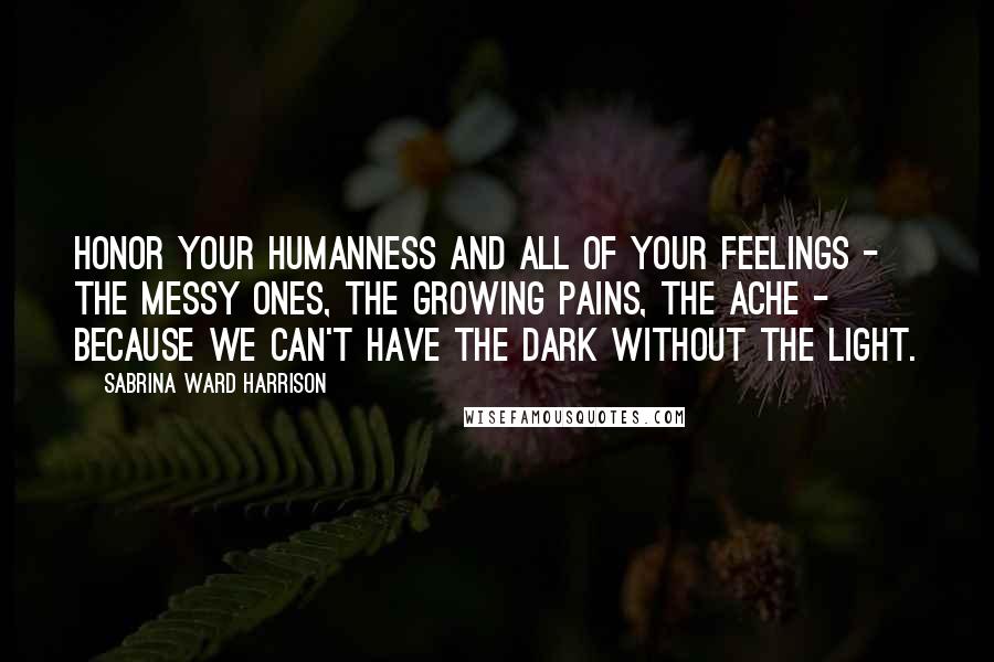 Sabrina Ward Harrison Quotes: Honor your humanness and all of your feelings - the messy ones, the growing pains, the ache - because we can't have the dark without the light.