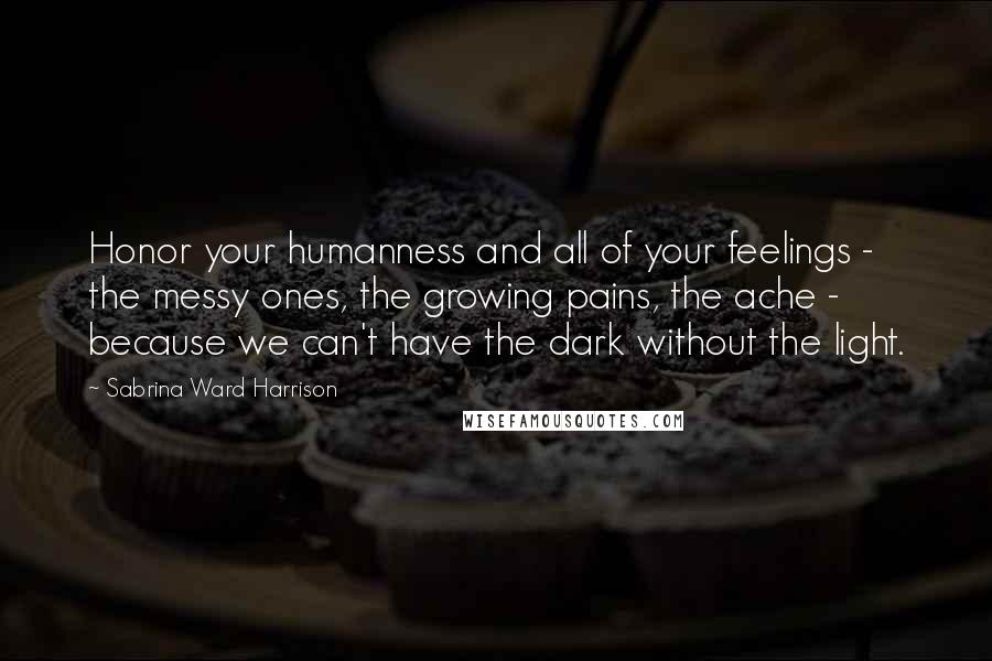 Sabrina Ward Harrison Quotes: Honor your humanness and all of your feelings - the messy ones, the growing pains, the ache - because we can't have the dark without the light.
