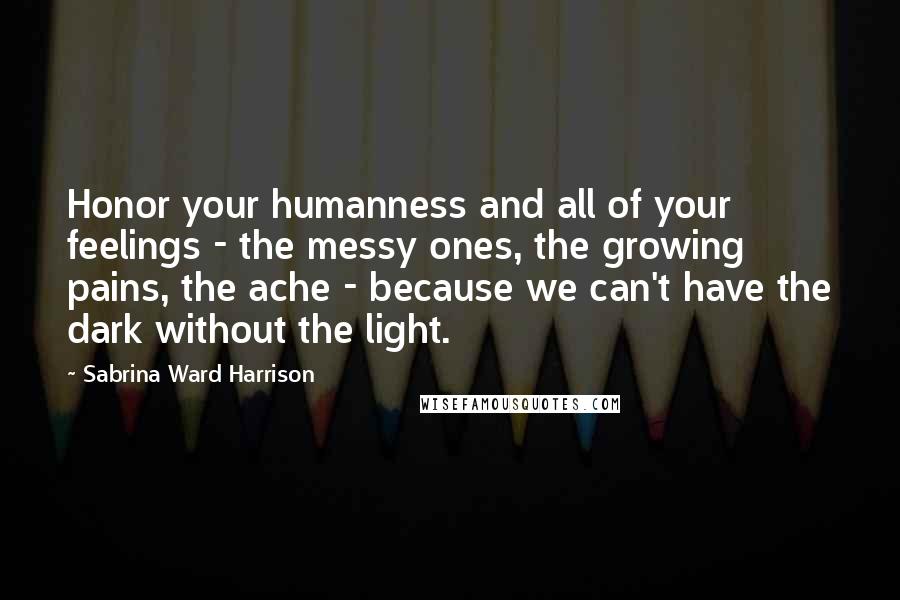 Sabrina Ward Harrison Quotes: Honor your humanness and all of your feelings - the messy ones, the growing pains, the ache - because we can't have the dark without the light.