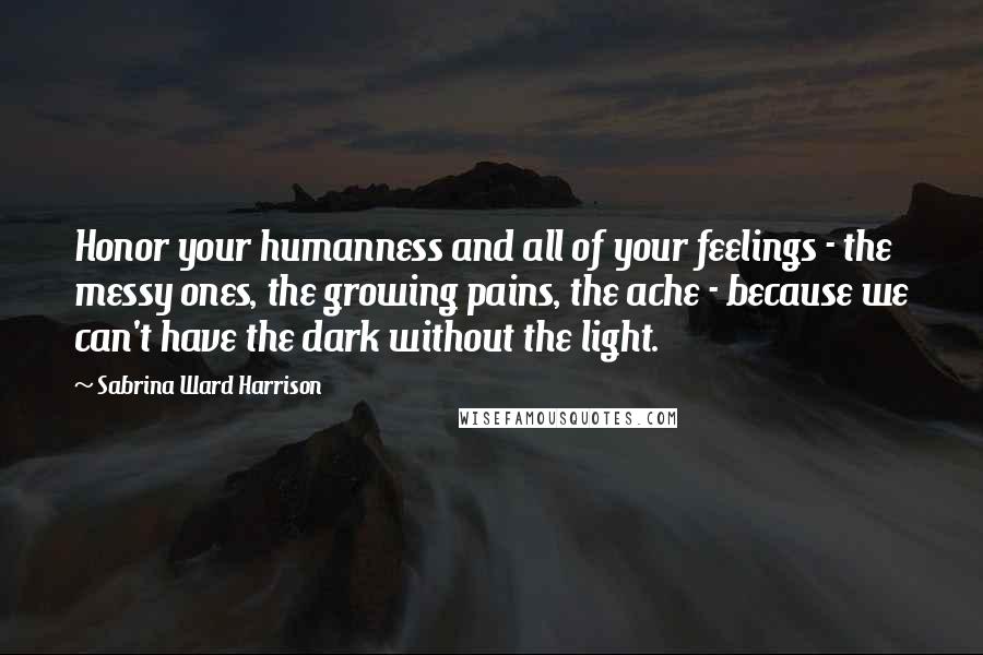 Sabrina Ward Harrison Quotes: Honor your humanness and all of your feelings - the messy ones, the growing pains, the ache - because we can't have the dark without the light.